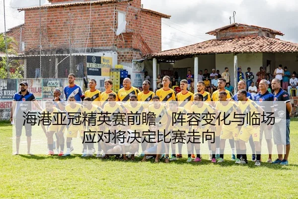 海港亚冠精英赛前瞻：阵容变化与临场应对将决定比赛走向 | WEN DINHG YU LE